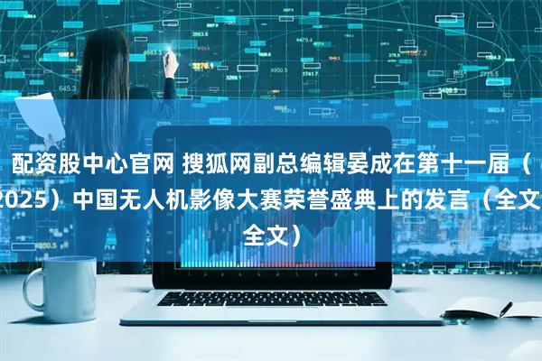 配资股中心官网 搜狐网副总编辑晏成在第十一届（2025）中国无人机影像大赛荣誉盛典上的发言（全文）