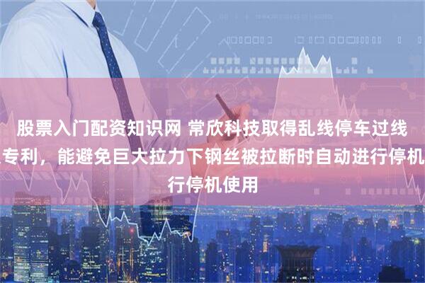 股票入门配资知识网 常欣科技取得乱线停车过线轮架专利，能避免巨大拉力下钢丝被拉断时自动进行停机使用