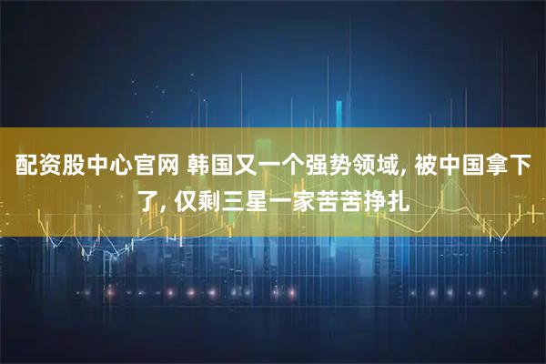 配资股中心官网 韩国又一个强势领域, 被中国拿下了, 仅剩三星一家苦苦挣扎