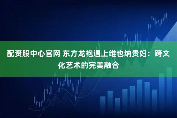 配资股中心官网 东方龙袍遇上维也纳贵妇：跨文化艺术的完美融合