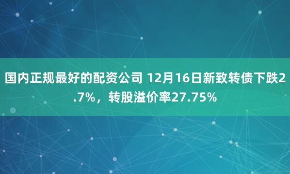 国内正规最好的配资公司 12月16日新致转债下跌2.7%，转股溢价率27.75%