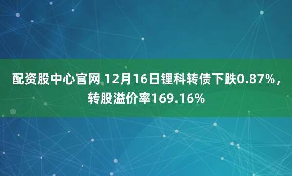 配资股中心官网 12月16日锂科转债下跌0.87%，转股溢价率169.16%
