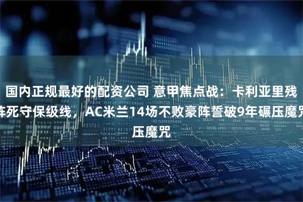 国内正规最好的配资公司 意甲焦点战：卡利亚里残阵死守保级线，AC米兰14场不败豪阵誓破9年碾压魔咒