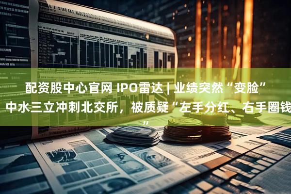 配资股中心官网 IPO雷达 | 业绩突然“变脸”！中水三立冲刺北交所，被质疑“左手分红、右手圈钱”
