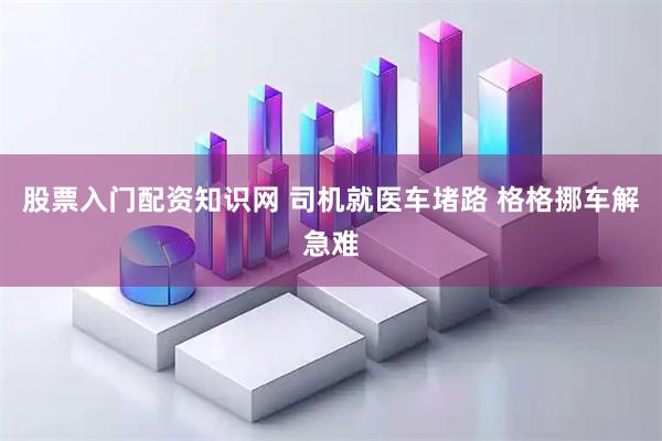 股票入门配资知识网 司机就医车堵路 格格挪车解急难