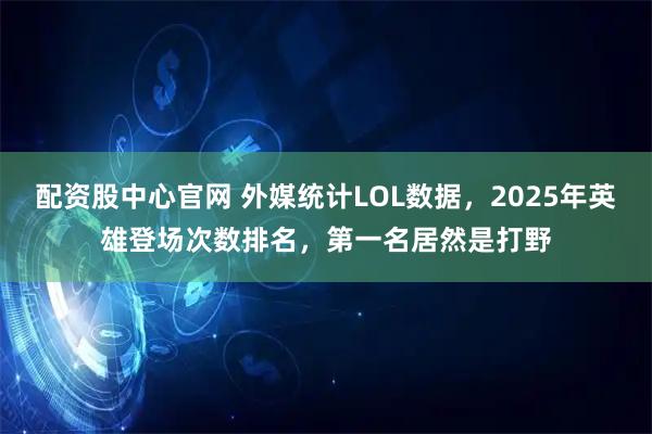 配资股中心官网 外媒统计LOL数据，2025年英雄登场次数排名，第一名居然是打野