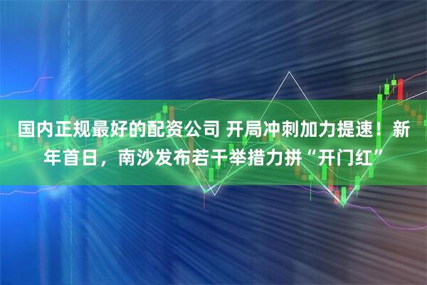 国内正规最好的配资公司 开局冲刺加力提速！新年首日，南沙发布若干举措力拼“开门红”