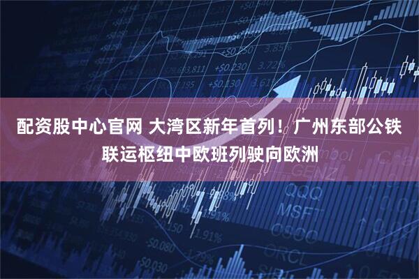 配资股中心官网 大湾区新年首列！广州东部公铁联运枢纽中欧班列驶向欧洲