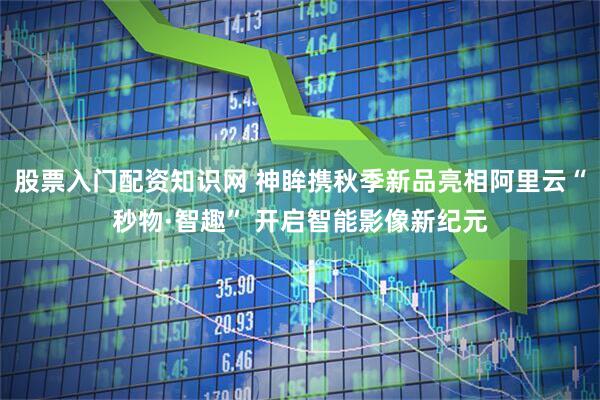 股票入门配资知识网 神眸携秋季新品亮相阿里云“秒物·智趣” 开启智能影像新纪元