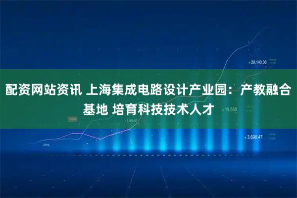 配资网站资讯 上海集成电路设计产业园：产教融合基地 培育科技技术人才