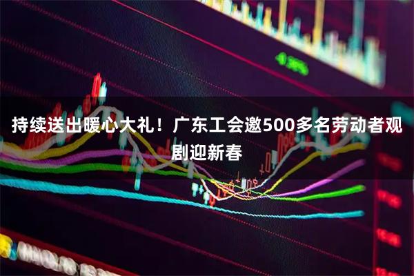持续送出暖心大礼！广东工会邀500多名劳动者观剧迎新春