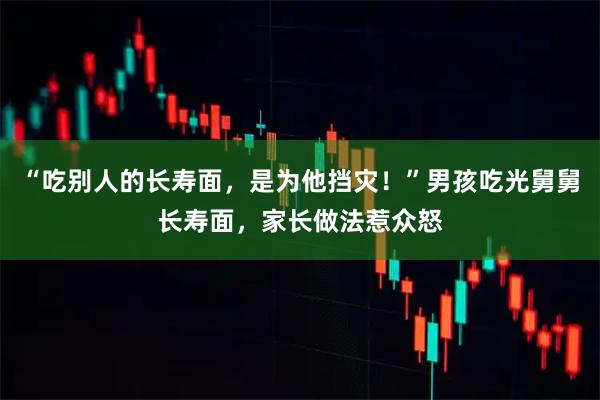 “吃别人的长寿面，是为他挡灾！”男孩吃光舅舅长寿面，家长做法惹众怒