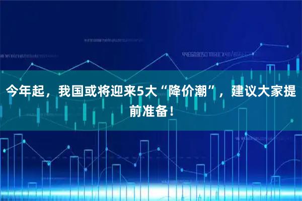 今年起，我国或将迎来5大“降价潮”，建议大家提前准备！