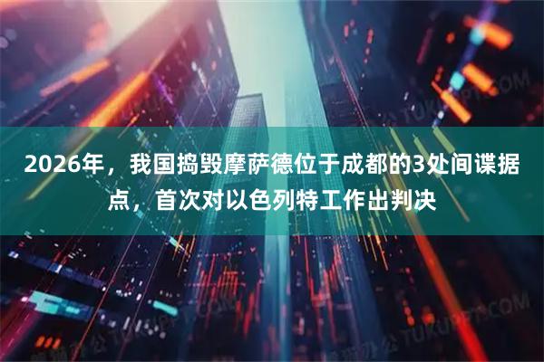 2026年，我国捣毁摩萨德位于成都的3处间谍据点，首次对以色列特工作出判决