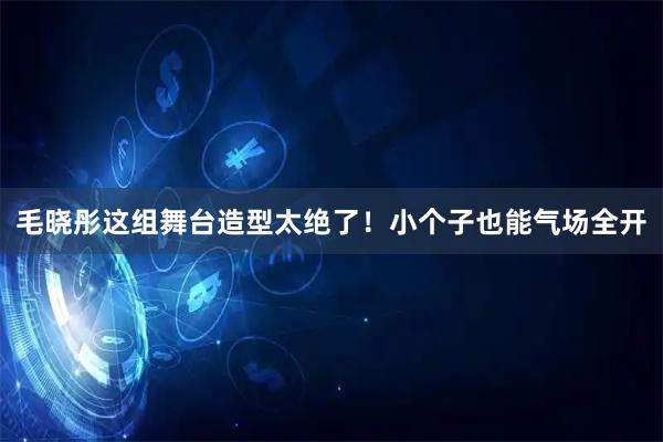 毛晓彤这组舞台造型太绝了！小个子也能气场全开