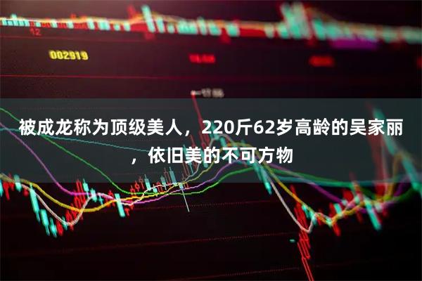 被成龙称为顶级美人，220斤62岁高龄的吴家丽，依旧美的不可方物