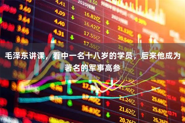 毛泽东讲课，看中一名十八岁的学员，后来他成为著名的军事高参