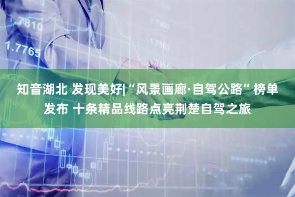 知音湖北 发现美好|“风景画廊·自驾公路”榜单发布 十条精品线路点亮荆楚自驾之旅