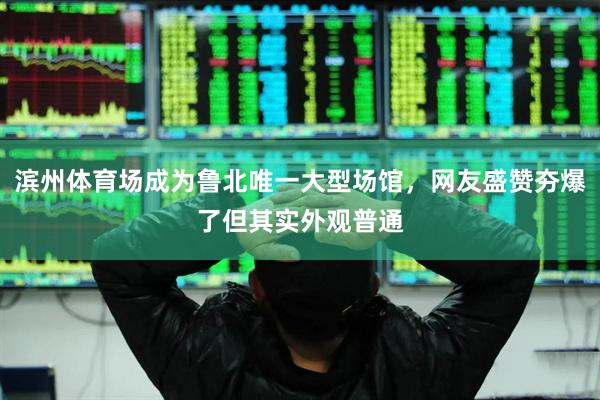滨州体育场成为鲁北唯一大型场馆，网友盛赞夯爆了但其实外观普通