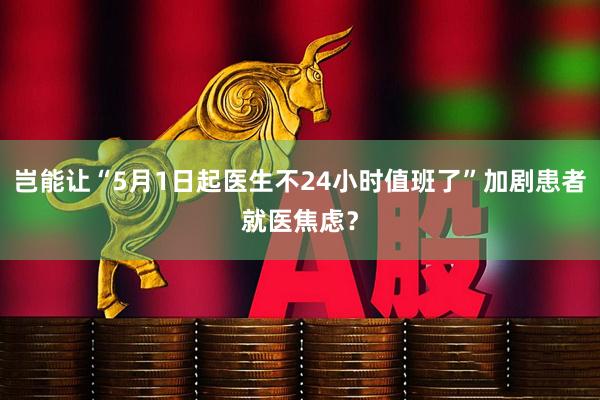 岂能让“5月1日起医生不24小时值班了”加剧患者就医焦虑？