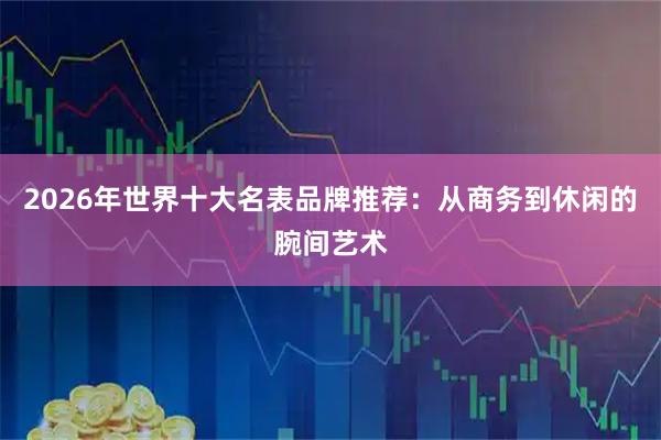 2026年世界十大名表品牌推荐：从商务到休闲的腕间艺术