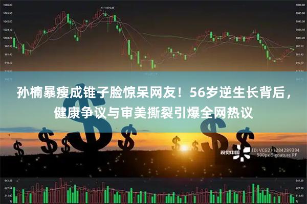 孙楠暴瘦成锥子脸惊呆网友！56岁逆生长背后，健康争议与审美撕裂引爆全网热议