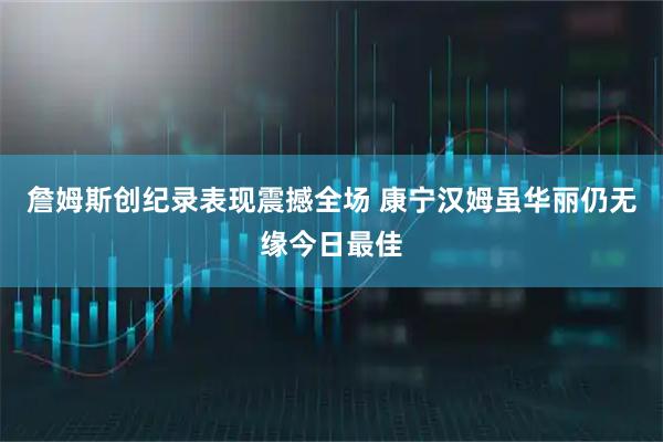 詹姆斯创纪录表现震撼全场 康宁汉姆虽华丽仍无缘今日最佳
