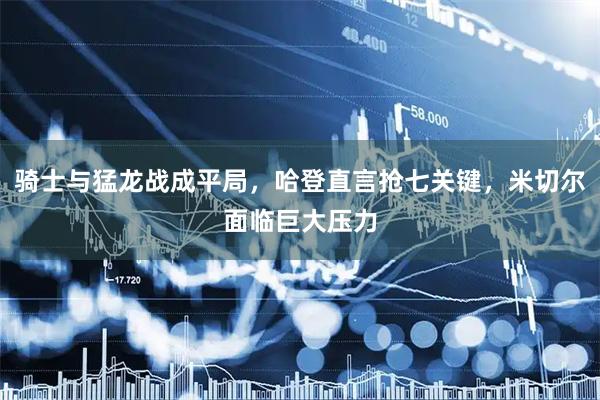 骑士与猛龙战成平局，哈登直言抢七关键，米切尔面临巨大压力