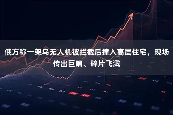 俄方称一架乌无人机被拦截后撞入高层住宅，现场传出巨响、碎片飞溅