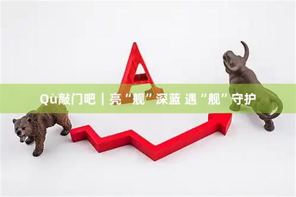 Qù敲门吧｜亮“舰”深蓝 遇“舰”守护