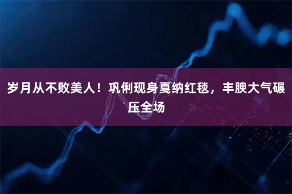 岁月从不败美人！巩俐现身戛纳红毯，丰腴大气碾压全场