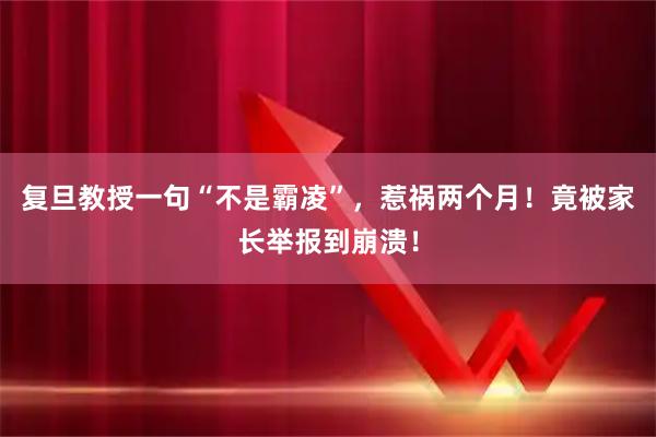 复旦教授一句“不是霸凌”，惹祸两个月！竟被家长举报到崩溃！