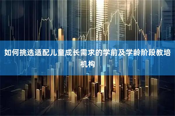 如何挑选适配儿童成长需求的学前及学龄阶段教培机构