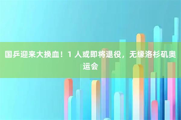 国乒迎来大换血！1 人或即将退役，无缘洛杉矶奥运会