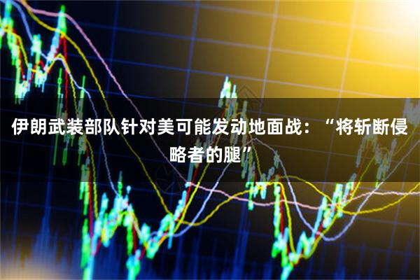 伊朗武装部队针对美可能发动地面战：“将斩断侵略者的腿”