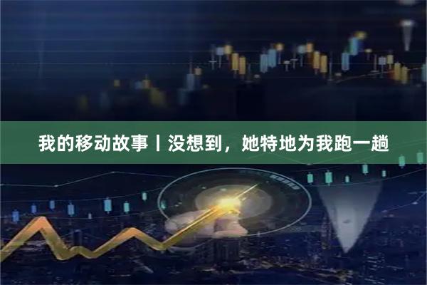 我的移动故事丨没想到，她特地为我跑一趟