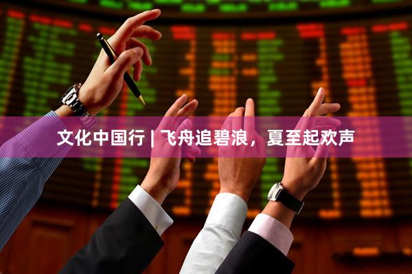 文化中国行 | 飞舟追碧浪，夏至起欢声