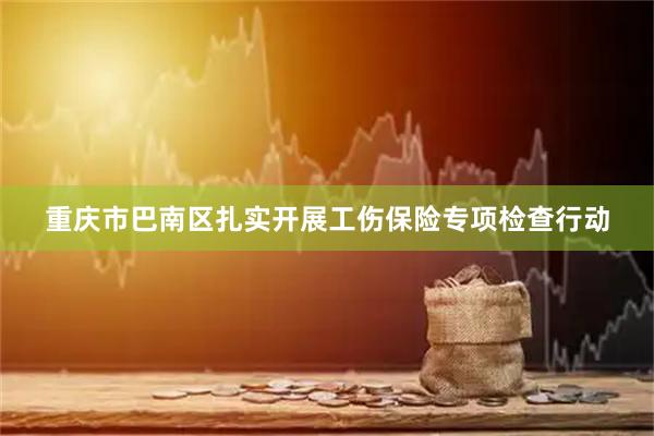 重庆市巴南区扎实开展工伤保险专项检查行动
