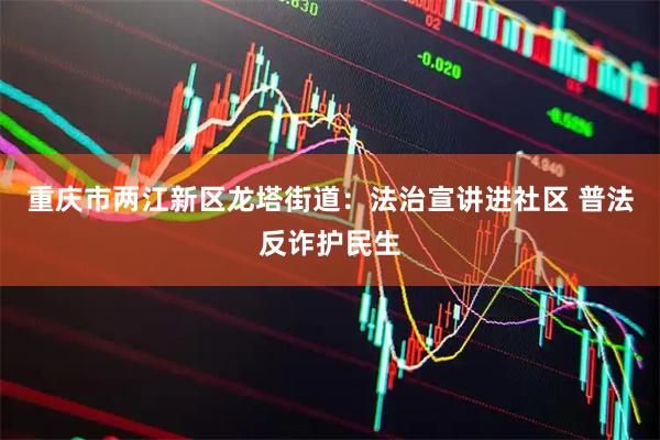 重庆市两江新区龙塔街道：法治宣讲进社区 普法反诈护民生