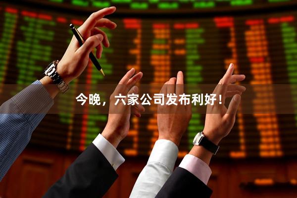 今晚，六家公司发布利好！